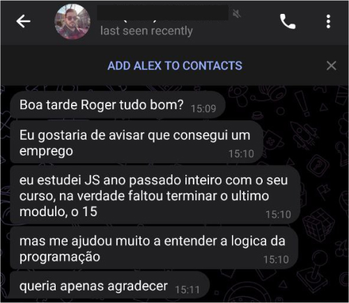 Depoimento do aluno Alexandre Oliveira: Boa tarde Roger, tudo bom? Eu gostaria de avisar que consegui um emprego. Eu estudei JS ano passado inteiro com o seu curso, na verdade faltou terminar o ultimo módulo, o 15. Mas me ajudou muito a entender a lógica da programação. Queria apenas agradecer.