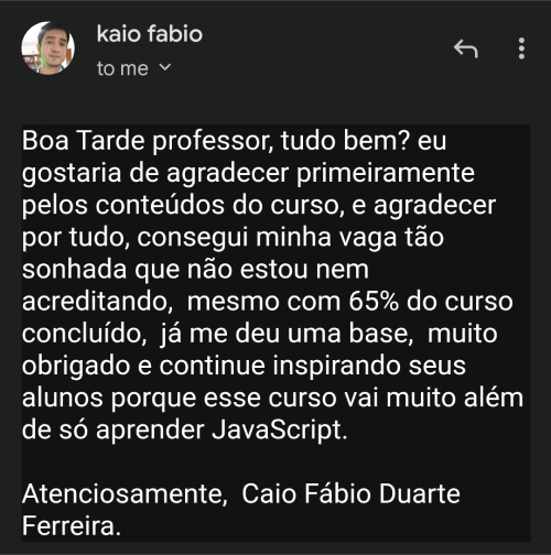 Depoimento do aluno Caio Fabio: Boa Tarde professor, tudo bem? eu gostaria de agradecer primeiramente pelos conteúdos do curso, e agradecer por tudo, consegui minha vaga tão sonhada que não estou nem acreditando, mesmo com 65% do curso concluído, já me deu uma base, muito obrigado e continue inspirando seus alunos porque esse curso vai muito além de só aprender JavaScript. Atenciosamente, Caio Fábio Duarte Ferreira.