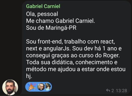 Depoimento do aluno Gabriel Carniel: Olá, pessoal. Me chamo Gabriel Carniel. Sou de Maringá-PR. Sou front-end, trabalho com React, Next e AngularJs. Sou dev há 1 ano e consegui graças ao curso do Roger. Toda sua didática, conhecimento e método me ajudou a estar onde estou hoje.