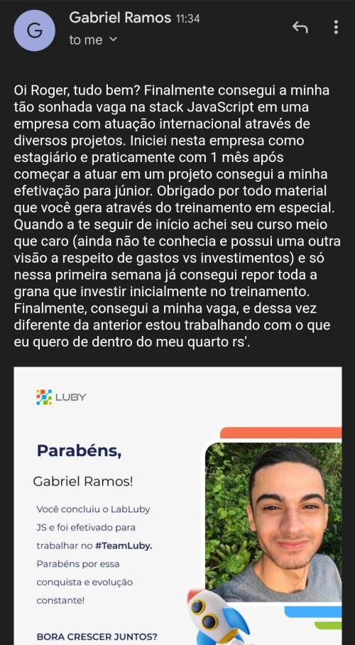 Depoimento do aluno Gabriel Ramos: Oi Roger, tudo bem? Finalmente consegui a minha tão sonhada vaga na stack JavaScript em uma empresa com atuação internacional através de diversos projetos. Iniciei nesta empresa como estagiário e praticamente com 1 mês após começar a atuar em um projeto consegui a minha efetivação para júnior. Obrigado por todo material que você gera através do treinamento em especial. Quando comecei a te seguir, de início achei seu curso meio que caro (ainda não te conhecia e possuia uma outra visão a respeito de gastos vs investimentos) e só nessa primeira semana já consegui repor toda a grana que investi inicialmente no treinamento. Finalmente, consegui a minha vaga, e dessa vez diferente da anterior estou trabalhando com o que eu quero de dentro do meu quarto rs.