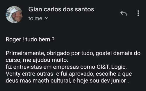 Depoimento do aluno Gian Carlos: Roger! Tudo bem? Primeiramente, obrigado por tudo, gostei demais do curso, me ajudou muito. Fiz entrevistas em empresas como CI&T, Logic, Verity entre outras e fui aprovado. Escolhi a que deu mais match cultural, e hoje sou Dev Júnior.