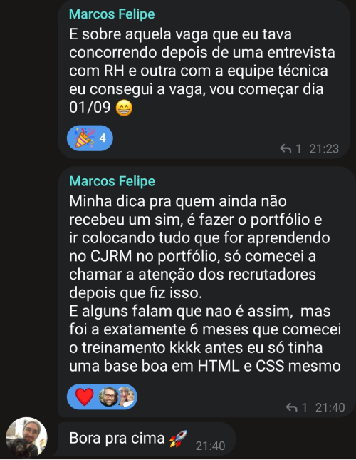 Depoimento do aluno Marcos Felipe: E sobre aquela vaga que eu tava concorrendo, depois de uma entrevista com RH e outra com a equipe técnica, eu consegui a vaga. Vou começar dia 01/09. Minha dica pra quem ainda não recebeu um sim, é fazer o portfólio e ir colocando tudo que for aprendendo no CJRM no portfólio. Só comecei a chamar a atenção dos recrutadores depois que fiz isso. E alguns falam que nao é assim, mas foi a exatamente 6 meses que comecei o treinamento kkkk. Antes eu só tinha uma base boa em HTML e CSS mesmo. Bora pra cima!