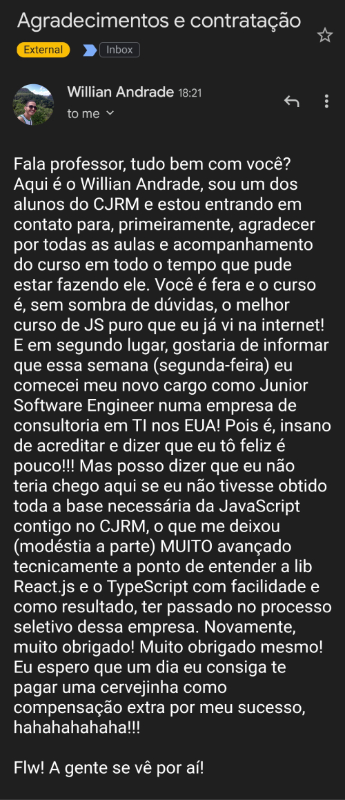 Depoimento do aluno Willian Andrade: Fala professor, tudo bem com você? Aqui é o Willian Andrade, sou um dos alunos do CJRM e estou entrando em contato para, primeiramente, agradecer por todas as aulas e acompanhamento do curso em todo o tempo que pude estar fazendo ele. Você é fera e o curso é, sem sombra de dúvidas, o melhor curso de JS puro que eu já vi na internet! E em segundo lugar, gostaria de informar que essa semana (segunda-feira) eu comecei meu novo cargo como Junior Software Engineer numa empresa de consultoria em TI nos EUA! Pois é, insano de acreditar e dizer que eu tô feliz é pouco!!! Mas posso dizer que eu não teria chego aqui se eu não tivesse obtido toda a base necessária do JavaScript contigo no CJRM, o que me deixou (modéstia a parte) MUITO avançado tecnicamente a ponto de entender a lib ReactJS e o TypeScript com facilidade e como resultado, ter passado no processo seletivo dessa empresa. Novamente, muito obrigado! Muito obrigado mesmo! Eu espero que um dia eu consiga te pagar uma cervejinha como compensação extra por meu sucesso, hahahahahaha!!! Flw! A gente se vê por aí!